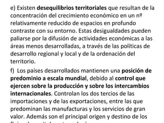 e) Existen desequilibrios territoriales que resultan de la
concentración del crecimiento económico en un nº
relativamente reducido de espacios en profundo
contraste con su entorno. Estas desigualdades pueden
paliarse por la difusión de actividades económicas a las
áreas menos desarrolladas, a través de las políticas de
desarrollo regional y local y de la ordenación del
territorio.
f) Los países desarrollados mantienen una posición de
predominio a escala mundial, debido al control que
ejercen sobre la producción y sobre los intercambios
internacionales. Controlan los dos tercios de las
importaciones y de las exportaciones, entre las que
predominan las manufacturas y los servicios de gran
valor. Además son el principal origen y destino de los
 
