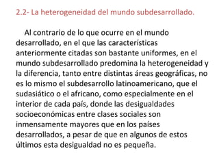 2.2- La heterogeneidad del mundo subdesarrollado.
Al contrario de lo que ocurre en el mundo
desarrollado, en el que las características
anteriormente citadas son bastante uniformes, en el
mundo subdesarrollado predomina la heterogeneidad y
la diferencia, tanto entre distintas áreas geográficas, no
es lo mismo el subdesarrollo latinoamericano, que el
sudasiático o el africano, como especialmente en el
interior de cada país, donde las desigualdades
socioeconómicas entre clases sociales son
inmensamente mayores que en los países
desarrollados, a pesar de que en algunos de estos
últimos esta desigualdad no es pequeña.
 