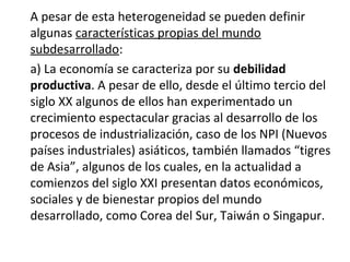 A pesar de esta heterogeneidad se pueden definir
algunas características propias del mundo
subdesarrollado:
a) La economía se caracteriza por su debilidad
productiva. A pesar de ello, desde el último tercio del
siglo XX algunos de ellos han experimentado un
crecimiento espectacular gracias al desarrollo de los
procesos de industrialización, caso de los NPI (Nuevos
países industriales) asiáticos, también llamados “tigres
de Asia”, algunos de los cuales, en la actualidad a
comienzos del siglo XXI presentan datos económicos,
sociales y de bienestar propios del mundo
desarrollado, como Corea del Sur, Taiwán o Singapur.
 