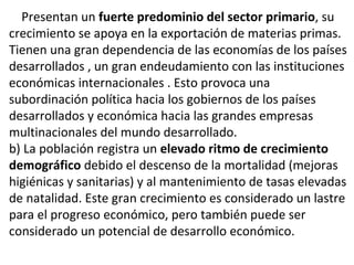 Presentan un fuerte predominio del sector primario, su
crecimiento se apoya en la exportación de materias primas.
Tienen una gran dependencia de las economías de los países
desarrollados , un gran endeudamiento con las instituciones
económicas internacionales . Esto provoca una
subordinación política hacia los gobiernos de los países
desarrollados y económica hacia las grandes empresas
multinacionales del mundo desarrollado.
b) La población registra un elevado ritmo de crecimiento
demográfico debido el descenso de la mortalidad (mejoras
higiénicas y sanitarias) y al mantenimiento de tasas elevadas
de natalidad. Este gran crecimiento es considerado un lastre
para el progreso económico, pero también puede ser
considerado un potencial de desarrollo económico.
.
 