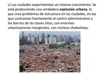 c) Las ciudades experimentan un intenso crecimiento. Se
está produciendo una verdadera explosión urbana, lo
que crea problemas de estructura en las ciudades, en las
que contrastan fuertemente el centro administrativo y
los barrios de las clases altas, con enormes
urbanizaciones marginales, con núcleos chabolistas.
 