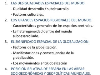 1. LAS DESIGUALDADES ESPACIALES DEL MUNDO.
- Dualidad desarrollo / subdesarrollo.
- Factores culturales.
2. LOS GRANDES ESPACIOS REGIONALES DEL MUNDO.
- Características generales de los espacios centrales.
- La heterogeneidad dentro del mundo
subdesarrollado.
3. EL SIGNIFICADO ESPACIAL DE LA GLOBALIZACIÓN.
- Factores de la globalización.
- Manifestaciones y consecuencias de la
globalización.
- Los movimientos antiglobalización
4. POSICIÓN RELATIVA DE ESPAÑA EN LAS ÁREAS
SOCIOECONÓMICAS Y GEOPOLÍTICAS MUNDIALES.
 