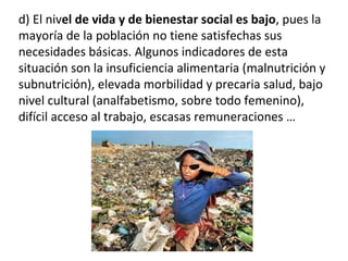 d) El nivel de vida y de bienestar social es bajo, pues la
mayoría de la población no tiene satisfechas sus
necesidades básicas. Algunos indicadores de esta
situación son la insuficiencia alimentaria (malnutrición y
subnutrición), elevada morbilidad y precaria salud, bajo
nivel cultural (analfabetismo, sobre todo femenino),
difícil acceso al trabajo, escasas remuneraciones …
 