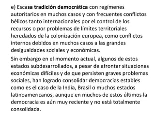e) Escasa tradición democrática con regímenes
autoritarios en muchos casos y con frecuentes conflictos
bélicos tanto internacionales por el control de los
recursos o por problemas de límites territoriales
heredados de la colonización europea, como conflictos
internos debidos en muchos casos a las grandes
desigualdades sociales y económicas.
Sin embargo en el momento actual, algunos de estos
estados subdesarrollados, a pesar de afrontar situaciones
económicas difíciles y de que persisten graves problemas
sociales, han logrado consolidar democracias estables
como es el caso de la India, Brasil o muchos estados
latinoamericanos, aunque en muchos de estos últimos la
democracia es aún muy reciente y no está totalmente
consolidada.
 