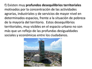 f) Existen muy profundos desequilibrios territoriales
motivados por la concentración de las actividades
agrarias, industriales y de servicios de mayor nivel en
determinados espacios, frente a la situación de pobreza
de la mayoría del territorio. Estos desequilibrios
territoriales, muy visibles en el espacio urbano no son
más que un reflejo de las profundas desigualdades
sociales y económicas entre los ciudadanos.
 