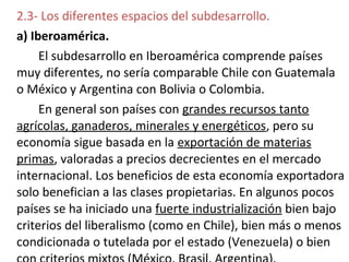 2.3- Los diferentes espacios del subdesarrollo.
a) Iberoamérica.
El subdesarrollo en Iberoamérica comprende países
muy diferentes, no sería comparable Chile con Guatemala
o México y Argentina con Bolivia o Colombia.
En general son países con grandes recursos tanto
agrícolas, ganaderos, minerales y energéticos, pero su
economía sigue basada en la exportación de materias
primas, valoradas a precios decrecientes en el mercado
internacional. Los beneficios de esta economía exportadora
solo benefician a las clases propietarias. En algunos pocos
países se ha iniciado una fuerte industrialización bien bajo
criterios del liberalismo (como en Chile), bien más o menos
condicionada o tutelada por el estado (Venezuela) o bien
 