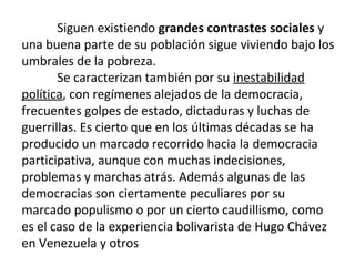 Siguen existiendo grandes contrastes sociales y
una buena parte de su población sigue viviendo bajo los
umbrales de la pobreza.
Se caracterizan también por su inestabilidad
política, con regímenes alejados de la democracia,
frecuentes golpes de estado, dictaduras y luchas de
guerrillas. Es cierto que en los últimas décadas se ha
producido un marcado recorrido hacia la democracia
participativa, aunque con muchas indecisiones,
problemas y marchas atrás. Además algunas de las
democracias son ciertamente peculiares por su
marcado populismo o por un cierto caudillismo, como
es el caso de la experiencia bolivarista de Hugo Chávez
en Venezuela y otros
 