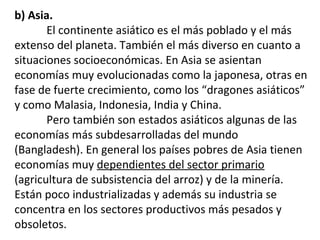 b) Asia.
El continente asiático es el más poblado y el más
extenso del planeta. También el más diverso en cuanto a
situaciones socioeconómicas. En Asia se asientan
economías muy evolucionadas como la japonesa, otras en
fase de fuerte crecimiento, como los “dragones asiáticos”
y como Malasia, Indonesia, India y China.
Pero también son estados asiáticos algunas de las
economías más subdesarrolladas del mundo
(Bangladesh). En general los países pobres de Asia tienen
economías muy dependientes del sector primario
(agricultura de subsistencia del arroz) y de la minería.
Están poco industrializadas y además su industria se
concentra en los sectores productivos más pesados y
obsoletos.
 