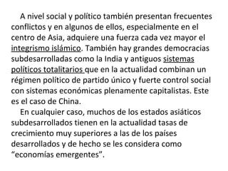 A nivel social y político también presentan frecuentes
conflictos y en algunos de ellos, especialmente en el
centro de Asia, adquiere una fuerza cada vez mayor el
integrismo islámico. También hay grandes democracias
subdesarrolladas como la India y antiguos sistemas
políticos totalitarios que en la actualidad combinan un
régimen político de partido único y fuerte control social
con sistemas económicas plenamente capitalistas. Este
es el caso de China.
En cualquier caso, muchos de los estados asiáticos
subdesarrollados tienen en la actualidad tasas de
crecimiento muy superiores a las de los países
desarrollados y de hecho se les considera como
“economías emergentes”.
 