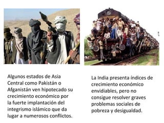 Algunos estados de Asia
Central como Pakistán o
Afganistán ven hipotecado su
crecimiento económico por
la fuerte implantación del
integrismo islámico que da
lugar a numerosos conflictos.
La India presenta índices de
crecimiento económico
envidiables, pero no
consigue resolver graves
problemas sociales de
pobreza y desigualdad.
 