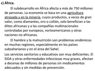 c) África.
El subdesarrollo en África afecta a más de 750 millones
de personas. La economía se basa en una agricultura
atrasada y en la minería, cuyos productos, a veces de gran
valor, como diamantes, oro o coltán, solo benefician a las
élites africanas y a las compañías multinacionales
controladas por europeos, norteamericanos y otras
naciones no africanas.
El hambre y la malnutrición son problemas endémicos
en muchas regiones, especialmente en los países
subsaharianos y en el área del Sahel.
Los servicios sanitarios y educativos son muy deficientes. El
SIDA y otras enfermedades infecciosas muy graves, afectan
a decenas de millones de personas sin medicamentos
adecuados y sin medidas de prevención.
 