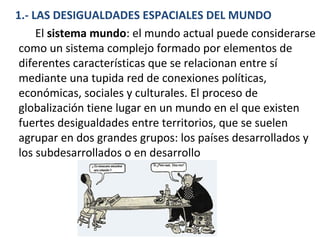 1.- LAS DESIGUALDADES ESPACIALES DEL MUNDO
El sistema mundo: el mundo actual puede considerarse
como un sistema complejo formado por elementos de
diferentes características que se relacionan entre sí
mediante una tupida red de conexiones políticas,
económicas, sociales y culturales. El proceso de
globalización tiene lugar en un mundo en el que existen
fuertes desigualdades entre territorios, que se suelen
agrupar en dos grandes grupos: los países desarrollados y
los subdesarrollados o en desarrollo
 