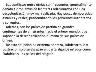 Los conflictos entre etnias son frecuentes, generalmente
debido a problemas de fronteras relacionados con una
descolonización muy mal realizada. Hay pocas democracias
estables y reales, predominando los gobiernos autoritarios
y corruptos.
Además, son los países de partida de grandes
contingentes de emigrantes hacia el primer mundo, que
suponen la descapitalización humana de sus países de
origen.
De esta situación de extrema pobreza, subdesarrollo y
postración solo se escapan en parte algunos estados como
Sudáfrica y los países del Magreb.
 