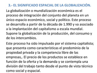 3.- EL SIGNIFICADO ESPACIAL DE LA GLOBALIZACIÓN.
La globalización o mundialización económica es el
proceso de integración del conjunto del planeta en un
único espacio económico, social y político. Este proceso
se desarrolla a partir de la década de 1.990 y va asociado
a la implantación del capitalismo a escala mundial.
Supone la globalización de la producción, del consumo y
de los intercambios.
Este proceso ha sido impulsado por el sistema capitalista;
que presenta como características el predominio de la
propiedad privada y la competencia libre de las
empresas,. El precio de los productos se establece en
función de la oferta y la demanda y se contempla una
división del trabajo tanto desde el punto de vista técnico
como social y espacial.
 