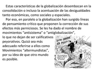 Estas características de la globalización desembocan en la
consolidación o incluso la acentuación de las desigualdades
tanto económicas, como sociales y espaciales.
Por eso, en paralelo a la globalización han surgido líneas
de pensamiento crítico que proponen la corrección de sus
efectos más perniciosos. Se les ha dado el nombre de
movimientos “antisistema” o “antiglobalización”,
lo que no dejan de ser calificativos
peyorativos. Quizá sea más
adecuado referirse a ellos como
Movimientos “altermundistas”,
por su idea de que otro mundo
es posible.
 