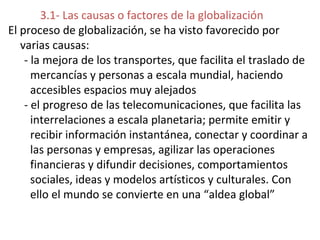 3.1- Las causas o factores de la globalización
El proceso de globalización, se ha visto favorecido por
varias causas:
- la mejora de los transportes, que facilita el traslado de
mercancías y personas a escala mundial, haciendo
accesibles espacios muy alejados
- el progreso de las telecomunicaciones, que facilita las
interrelaciones a escala planetaria; permite emitir y
recibir información instantánea, conectar y coordinar a
las personas y empresas, agilizar las operaciones
financieras y difundir decisiones, comportamientos
sociales, ideas y modelos artísticos y culturales. Con
ello el mundo se convierte en una “aldea global”
 