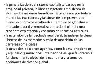 - la generalización del sistema capitalista basado en la
propiedad privada, la libre competencia y el deseo de
alcanzar los máximos beneficios. Extendiendo por todo el
mundo las inversiones y las áreas de compraventa de
bienes económicos y culturales. También se globaliza el
mercado laboral y generaliza por todo el planeta una
creciente explotación y consumo de recursos naturales.
- la extensión de la ideología neoliberal, basada en la plena
libertad de los mercados y en la desaparición de las
barreras comerciales
- la actuación de ciertos agentes, como las multinacionales
y algunas organizaciones internacionales, que favorecen el
funcionamiento global de la economía y la toma de
decisiones de alcance global.
 