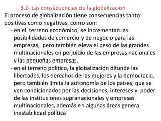 3.2- Las consecuencias de la globalización
El proceso de globalización tiene consecuencias tanto
positivas como negativas, como son:
- en el terreno económico, se incrementan las
posibilidades de comercio y de negocio para las
empresas, pero también eleva el peso de las grandes
multinacionales en perjuicio de las empresas nacionales
y las pequeñas empresas.
- en el terreno político, la globalización difunde las
libertades, los derechos de las mujeres y la democracia,
pero también limita la autonomía de los países, que se
ven condicionados por las decisiones, intereses y poder
de las instituciones supranacionales y empresas
multinacionales, además en algunas áreas genera
inestabilidad política
 