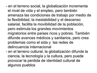 - en el terreno social, la globalización incrementa
el nivel de vida y el empleo, pero también
amenaza las condiciones de trabajo por medio de
la flexibilidad, la inestabilidad y el descenso
salarial, facilita la movibilidad de la población,
pero estimula los grandes movimientos
migratorios entre países ricos y pobres. También
difunde avances médicos y sanitarios, pero crea
problemas como el sida y las redes de
delincuencia internacional
- en el terreno cultural, la globalización difunde la
ciencia, la tecnología y la cultura, pero puede
provocar la perdida de identidad cultural de
algunos pueblos
 