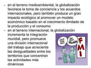 - en el terreno medioambiental, la globalización
favorece la toma de conciencia y los acuerdos
internacionales, pero también produce un gran
impacto ecológico al promover un modelo
económico basado en el crecimiento ilimitado de
la producción y el consumo
- en el terreno internacional, la globalización
incrementa la integración
mundial, pero promueve
una división internacional
del trabajo que acrecienta
las desigualdades entre los
territorios que concentran
las actividades más
dinámicas
 