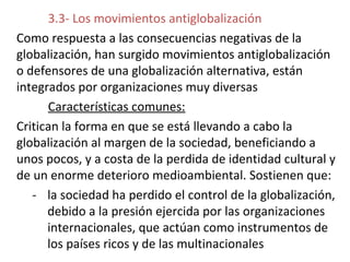 3.3- Los movimientos antiglobalización
Como respuesta a las consecuencias negativas de la
globalización, han surgido movimientos antiglobalización
o defensores de una globalización alternativa, están
integrados por organizaciones muy diversas
Características comunes:
Critican la forma en que se está llevando a cabo la
globalización al margen de la sociedad, beneficiando a
unos pocos, y a costa de la perdida de identidad cultural y
de un enorme deterioro medioambiental. Sostienen que:
- la sociedad ha perdido el control de la globalización,
debido a la presión ejercida por las organizaciones
internacionales, que actúan como instrumentos de
los países ricos y de las multinacionales
 