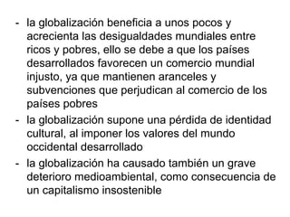 - la globalización beneficia a unos pocos y
acrecienta las desigualdades mundiales entre
ricos y pobres, ello se debe a que los países
desarrollados favorecen un comercio mundial
injusto, ya que mantienen aranceles y
subvenciones que perjudican al comercio de los
países pobres
- la globalización supone una pérdida de identidad
cultural, al imponer los valores del mundo
occidental desarrollado
- la globalización ha causado también un grave
deterioro medioambiental, como consecuencia de
un capitalismo insostenible
 