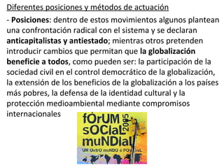 Diferentes posiciones y métodos de actuación
- Posiciones: dentro de estos movimientos algunos plantean
una confrontación radical con el sistema y se declaran
anticapitalistas y antiestado; mientras otros pretenden
introducir cambios que permitan que la globalización
beneficie a todos, como pueden ser: la participación de la
sociedad civil en el control democrático de la globalización,
la extensión de los beneficios de la globalización a los países
más pobres, la defensa de la identidad cultural y la
protección medioambiental mediante compromisos
internacionales
 
