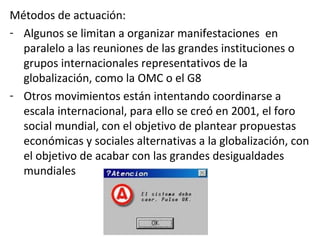 Métodos de actuación:
- Algunos se limitan a organizar manifestaciones en
paralelo a las reuniones de las grandes instituciones o
grupos internacionales representativos de la
globalización, como la OMC o el G8
- Otros movimientos están intentando coordinarse a
escala internacional, para ello se creó en 2001, el foro
social mundial, con el objetivo de plantear propuestas
económicas y sociales alternativas a la globalización, con
el objetivo de acabar con las grandes desigualdades
mundiales
 