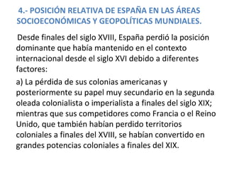 4.- POSICIÓN RELATIVA DE ESPAÑA EN LAS ÁREAS
SOCIOECONÓMICAS Y GEOPOLÍTICAS MUNDIALES.
Desde finales del siglo XVIII, España perdió la posición
dominante que había mantenido en el contexto
internacional desde el siglo XVI debido a diferentes
factores:
a) La pérdida de sus colonias americanas y
posteriormente su papel muy secundario en la segunda
oleada colonialista o imperialista a finales del siglo XIX;
mientras que sus competidores como Francia o el Reino
Unido, que también habían perdido territorios
coloniales a finales del XVIII, se habían convertido en
grandes potencias coloniales a finales del XIX.
 