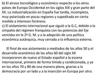 b) El atraso tecnológico y económico respecto a los otros
países de Europa Occidental en los siglos XIX y gran parte del
XX. La industrialización en España fue tardía, incompleta,
muy polarizada en pocas regiones y supeditada en cierta
medida a intereses foráneos.
c) El aislamiento internacional que siguió a la G.C, debido a la
simpatía del régimen franquista con las potencias del Eje
vencidas en la 2ª G. M. y a la adopción de una política
económica autárquica, muy cerrada a la influencia externa.
El final de ese aislamiento a mediados de los años 50 y el
desarrollo económico de los años 60 del siglo XX
incorporaron de nuevo al Estado español a la escena
internacional, primero de forma tímida y condicionada, y ya
en los años 70 y 80 de una manera plena, gracias a la
democracia por un lado y a la inserción en Europa por otro.
 