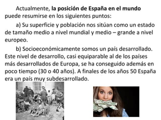 Actualmente, la posición de España en el mundo
puede resumirse en los siguientes puntos:
a) Su superficie y población nos sitúan como un estado
de tamaño medio a nivel mundial y medio – grande a nivel
europeo.
b) Socioeconómicamente somos un país desarrollado.
Este nivel de desarrollo, casi equiparable al de los países
más desarrollados de Europa, se ha conseguido además en
poco tiempo (30 o 40 años). A finales de los años 50 España
era un país muy subdesarrollado.
 