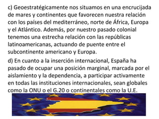 c) Geoestratégicamente nos situamos en una encrucijada
de mares y continentes que favorecen nuestra relación
con los países del mediterráneo, norte de África, Europa
y el Atlántico. Además, por nuestro pasado colonial
tenemos una estrecha relación con las repúblicas
latinoamericanas, actuando de puente entre el
subcontinente americano y Europa.
d) En cuanto a la inserción internacional, España ha
pasado de ocupar una posición marginal, marcada por el
aislamiento y la dependencia, a participar activamente
en todas las instituciones internacionales, sean globales
como la ONU o el G.20 o continentales como la U.E.
 