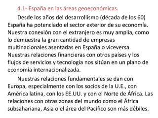 4.1- España en las áreas geoeconómicas.
Desde los años del desarrollismo (década de los 60)
España ha potenciado el sector exterior de su economía.
Nuestra conexión con el extranjero es muy amplia, como
lo demuestra la gran cantidad de empresas
multinacionales asentadas en España o viceversa.
Nuestras relaciones financieras con otros países y los
flujos de servicios y tecnología nos sitúan en un plano de
economía internacionalizada.
Nuestras relaciones fundamentales se dan con
Europa, especialmente con los socios de la U.E., con
América latina, con los EE.UU. y con el Norte de África. Las
relaciones con otras zonas del mundo como el África
subsahariana, Asia o el área del Pacífico son más débiles.
 