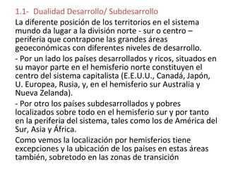 1.1- Dualidad Desarrollo/ Subdesarrollo
La diferente posición de los territorios en el sistema
mundo da lugar a la división norte - sur o centro –
periferia que contrapone las grandes áreas
geoeconómicas con diferentes niveles de desarrollo.
- Por un lado los países desarrollados y ricos, situados en
su mayor parte en el hemisferio norte constituyen el
centro del sistema capitalista (E.E.U.U., Canadá, Japón,
U. Europea, Rusia, y, en el hemisferio sur Australia y
Nueva Zelanda).
- Por otro los países subdesarrollados y pobres
localizados sobre todo en el hemisferio sur y por tanto
en la periferia del sistema, tales como los de América del
Sur, Asia y África.
Como vemos la localización por hemisferios tiene
excepciones y la ubicación de los países en estas áreas
también, sobretodo en las zonas de transición
 