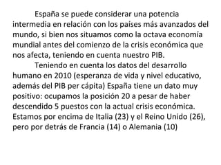 España se puede considerar una potencia
intermedia en relación con los países más avanzados del
mundo, si bien nos situamos como la octava economía
mundial antes del comienzo de la crisis económica que
nos afecta, teniendo en cuenta nuestro PIB.
Teniendo en cuenta los datos del desarrollo
humano en 2010 (esperanza de vida y nivel educativo,
además del PIB per cápita) España tiene un dato muy
positivo: ocupamos la posición 20 a pesar de haber
descendido 5 puestos con la actual crisis económica.
Estamos por encima de Italia (23) y el Reino Unido (26),
pero por detrás de Francia (14) o Alemania (10)
 