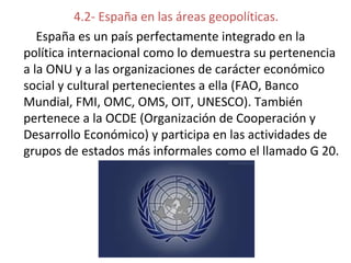 4.2- España en las áreas geopolíticas.
España es un país perfectamente integrado en la
política internacional como lo demuestra su pertenencia
a la ONU y a las organizaciones de carácter económico
social y cultural pertenecientes a ella (FAO, Banco
Mundial, FMI, OMC, OMS, OIT, UNESCO). También
pertenece a la OCDE (Organización de Cooperación y
Desarrollo Económico) y participa en las actividades de
grupos de estados más informales como el llamado G 20.
 