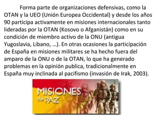 Forma parte de organizaciones defensivas, como la
OTAN y la UEO (Unión Europea Occidental) y desde los años
90 participa activamente en misiones internacionales tanto
lideradas por la OTAN (Kosovo o Afganistán) como en su
condición de miembro activo de la ONU (antigua
Yugoslavia, Libano, …). En otras ocasiones la participación
de España en misiones militares se ha hecho fuera del
amparo de la ONU o de la OTAN, lo que ha generado
problemas en la opinión publica, tradicionalmente en
España muy inclinada al pacifismo (invasión de Irak, 2003).
 