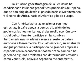 La situación geoestratégica de la Península ha
condicionado las líneas geopolíticas principales de España,
que se han dirigido desde el pasado hacia el Mediterráneo
y el Norte de África, hacia el Atlántico y hacia Europa.
Con América latina las relaciones son muy
estrechas, España apoya la democratización de los
gobiernos latinoamericanos, el desarrollo económico y
social del continente (participa en las cumbres
iberoamericanas) y además acerca al resto de países
europeos a Iberoamérica. En cualquier caso, su estatus de
antigua potencia y la participación de grandes empresas
españolas en la economía latinoamericana, también ha
generado algunos problemas con determinados estados,
como Venezuela, Bolivia o Argentina recientemente.
 