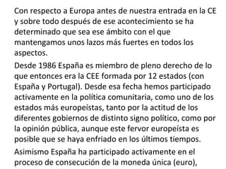 Con respecto a Europa antes de nuestra entrada en la CE
y sobre todo después de ese acontecimiento se ha
determinado que sea ese ámbito con el que
mantengamos unos lazos más fuertes en todos los
aspectos.
Desde 1986 España es miembro de pleno derecho de lo
que entonces era la CEE formada por 12 estados (con
España y Portugal). Desde esa fecha hemos participado
activamente en la política comunitaria, como uno de los
estados más europeístas, tanto por la actitud de los
diferentes gobiernos de distinto signo político, como por
la opinión pública, aunque este fervor europeísta es
posible que se haya enfriado en los últimos tiempos.
Asimismo España ha participado activamente en el
proceso de consecución de la moneda única (euro),
 