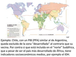 Ejemplo: Chile, con un PIB (PPA) similar al de Argentina,
queda excluida de la zona “desarrollada” al contrario que su
vecina. Por contra si que está incluida en el “norte” Sudáfrica,
que a pesar de ser el país más desarrollado de África, tiene
indicadores socioeconómicos medios, por ejemplo el IDH.
 