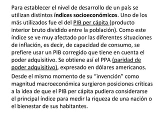 Para establecer el nivel de desarrollo de un país se
utilizan distintos índices socioeconómicos. Uno de los
más utilizados fue el del PIB per cápita (producto
interior bruto dividido entre la población). Como este
índice se ve muy afectado por las diferentes situaciones
de inflación, es decir, de capacidad de consumo, se
prefiere usar un PIB corregido que tiene en cuenta el
poder adquisitivo. Se obtiene así el PPA (paridad de
poder adquisitivo), expresado en dólares americanos.
Desde el mismo momento de su “invención” como
magnitud macroeconómica surgieron posiciones críticas
a la idea de que el PIB per cápita pudiera considerarse
el principal índice para medir la riqueza de una nación o
el bienestar de sus habitantes.
 