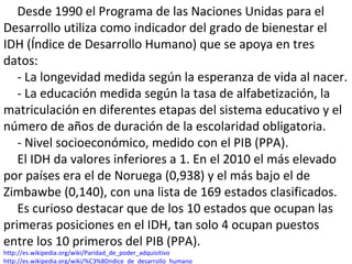 Desde 1990 el Programa de las Naciones Unidas para el
Desarrollo utiliza como indicador del grado de bienestar el
IDH (Índice de Desarrollo Humano) que se apoya en tres
datos:
- La longevidad medida según la esperanza de vida al nacer.
- La educación medida según la tasa de alfabetización, la
matriculación en diferentes etapas del sistema educativo y el
número de años de duración de la escolaridad obligatoria.
- Nivel socioeconómico, medido con el PIB (PPA).
El IDH da valores inferiores a 1. En el 2010 el más elevado
por países era el de Noruega (0,938) y el más bajo el de
Zimbawbe (0,140), con una lista de 169 estados clasificados.
Es curioso destacar que de los 10 estados que ocupan las
primeras posiciones en el IDH, tan solo 4 ocupan puestos
entre los 10 primeros del PIB (PPA).
http://es.wikipedia.org/wiki/Paridad_de_poder_adquisitivo
http://es.wikipedia.org/wiki/%C3%8Dndice_de_desarrollo_humano
 