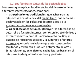 2.2- Los factores o causas de las desigualdades
Las causas que explican las diferencias del desarrollo tienen
diferentes interpretaciones, como son:
las explicaciones tradicionales, que achacaron las
diferencias a la influencia del medio físico, que seria más
desfavorable en los países subdesarrollados y a la
existencia o no de recursos naturales
las explicaciones actuales, atribuyen las diferencias de
desarrollo a factores internos, como son los económicos y
extraeconómicos como el funcionamiento político, el
sistema de relaciones sociales y la cultura; y a factores
externos que son las relaciones que interconectan los
territorios y favorecen a unos en detrimento de otros.
Estas relaciones, en el sistema capitalista, se basan en el
intercambio desigual entre centros y periferias.
 