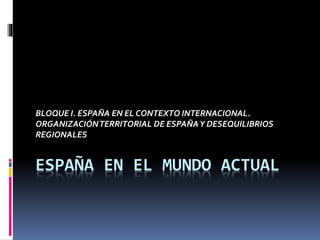 BLOQUE I. ESPAÑA EN EL CONTEXTO INTERNACIONAL. 
ORGANIZACIÓN TERRITORIAL DE ESPAÑA Y DESEQUILIBRIOS 
REGIONALES 
ESPAÑA EN EL MUNDO ACTUAL 
 