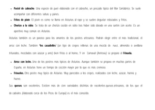  Pastel de cabracho. Una especie de puré elaborado con el cabracho, un pescado típico del Mar Cantábrico. Se suele
acompañar con diferentes salsas y panes.
 Fritos de pixín. El pixín es como se llama en Asturias al rape y se suelen degustar rebozados y fritos.
 Chorizo a la sidra. Se trata de un chorizo cocido en sidra tras haber sido dorado en una sartén con aceite. Es un
aperitivo muy común en Asturias.
Asturias también es un paraíso para los amantes de los postres artesanos. Podrán elegir entre el más tradicional, el
arroz con leche. También “les casadielles” (un tipo de crepes rellenas de una mezcla de nuez, almendra o avellana
triturados, mezclados con azúcar y anís) bien fritas o al horno, Y en Carnaval (Antroxu) se prepara el Frixuelu.
 Arroz con leche. Uno de los postres más típicos de Asturias. Aunque también se prepara en muchas partes de
España, en Asturias tiene un tiempo de cocción mayor por lo que es más cremoso.
 Frixuelos. Otro postre muy típico de Asturias. Muy parecidos a los crepes, realizados con leche, azúcar, harina y
huevo.
Sus quesos son excelentes. Existen más de cien variedades distintas de excelentes quesos artesanos, de los que el
de cabrales (elaborado cerca de los Picos de Europa) es el más conocido.
 