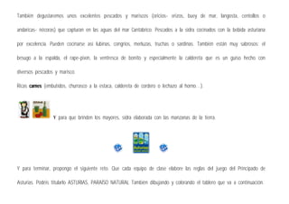 También degustaremos unos excelentes pescados y mariscos (oricios- erizos, buey de mar, langosta, centollos o
andaricas- nécoras) que capturan en las aguas del mar Cantábrico. Pescados a la sidra cocinados con la bebida asturiana
por excelencia. Pueden cocinarse así lubinas, congrios, merluzas, truchas o sardinas. También están muy sabrosos: el
besugo a la espalda, el rape-pixín, la ventresca de bonito y especialmente la caldereta que es un guiso hecho con
diversos pescados y marisco.
Ricas carnes (embutidos, churrasco a la estaca, caldereta de cordero o lechazo al horno…).
Y para que brinden los mayores, sidra elaborada con las manzanas de la tierra.
Y para terminar, propongo el siguiente reto. Que cada equipo de clase elabore las reglas del juego del Principado de
Asturias. Podéis titularlo ASTURIAS, PARAÍSO NATURAL También dibujando y colorando el tablero que va a continuación.
 