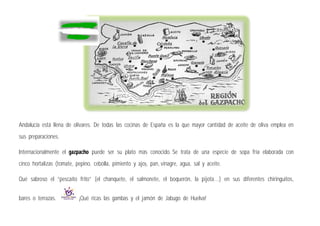 Andalucía está llena de olivares. De todas las cocinas de España es la que mayor cantidad de aceite de oliva emplea en
sus preparaciones.
Internacionalmente el gazpacho puede ser su plato más conocido. Se trata de una especie de sopa fría elaborada con
cinco hortalizas (tomate, pepino, cebolla, pimiento y ajo), pan, vinagre, agua, sal y aceite.
Qué sabroso el “pescaíto frito” (el chanquete, el salmonete, el boquerón, la pijota…) en sus diferentes chiringuitos,
bares o terrazas. ¡Qué ricas las gambas y el jamón de Jabugo de Huelva!
 