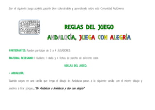 Con el siguiente juego podréis pasarlo bien coloreándolo y aprendiendo sobre esta Comunidad Autónoma.
PARTICIPANTES: Pueden participar de 2 a 4 JUGADORES.
MATERIAL NECESARIO: 1 Cubilete, 1 dado y 4 fichas de parchís de diferente color.
REGLAS DEL JUEGO:
• ANDALUCÍA:
Cuando caigas en una casilla que tenga el dibujo de Andalucía pasas a la siguiente casilla con el mismo dibujo y
vuelves a tirar porque..."De Andalucía a Andalucía y tiro con alegría"
 