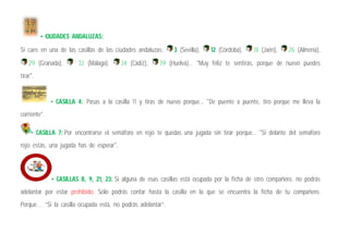 • CIUDADES ANDALUZAS:
Si caes en una de las casillas de las ciudades andaluzas: 3 (Sevilla), 12 (Córdoba), 18 (Jaén), 26 (Almería),
29 (Granada), 32 (Málaga), 34 (Cádiz), 39 (Huelva)... "Muy feliz te sentirás, porque de nuevo puedes
tirar".
• CASILLA 4: Pasas a la casilla 11 y tiras de nuevo porque... "De puente a puente, tiro porque me lleva la
corriente”.
• CASILLA 7: Por encontrarse el semáforo en rojo te quedas una jugada sin tirar porque... "Si delante del semáforo
rojo estás, una jugada has de esperar".
• CASILLAS 8, 9, 21, 23: Si alguna de esas casillas está ocupada por la ficha de otro compañero, no podrás
adelantar por estar prohibido. Sólo podrás contar hasta la casilla en la que se encuentra la ficha de tu compañero.
Porque… “Si la casilla ocupada está, no podrás adelantar”.
 