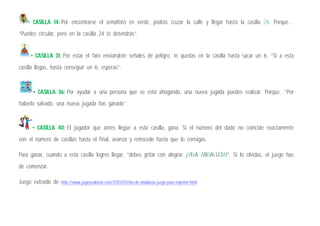 • CASILLA 14: Por encontrarse el semáforo en verde, podrás cruzar la calle y llegar hasta la casilla 24. Porque…
“Puedes circular, pero en la casilla 24 te detendrás”.
• CASILLA 31: Por estar el faro enviándote señales de peligro, te quedas en la casilla hasta sacar un 6. “Si a esta
casilla llegas, hasta conseguir un 6, esperas”.
• CASILLA 36: Por ayudar a una persona que se está ahogando, una nueva jugada puedes realizar. Porque…“Por
haberla salvado, una nueva jugada has ganado”.
• CASILLA 40: El jugador que antes llegue a esta casilla, gana. Si el número del dado no coincide exactamente
con el número de casillas hasta el final, avanza y retrocede hasta que lo consigas.
Para ganar, cuando a esta casilla logres llegar, “debes gritar con alegría: ¡VIVA ANDALUCÍA!”. Si lo olvidas, el juego has
de comenzar.
Juego extraído de http://www.jugarycolorear.com/2010/03/dia-de-andalucia-juego-para-imprimir.html
 